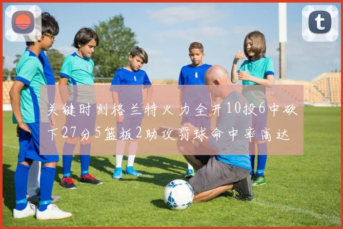 关键时刻格兰特火力全开10投6中砍下27分5篮板2助攻罚球命中率高达857
