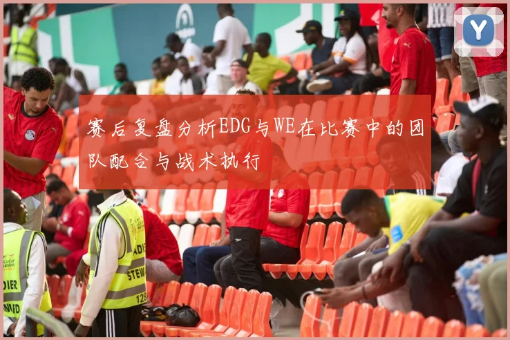 赛后复盘分析EDG与WE在比赛中的团队配合与战术执行