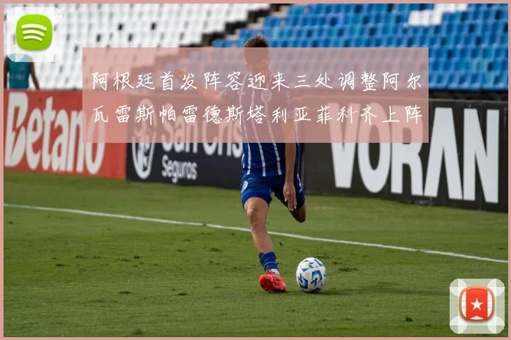 阿根廷首发阵容迎来三处调整阿尔瓦雷斯帕雷德斯塔利亚菲科齐上阵