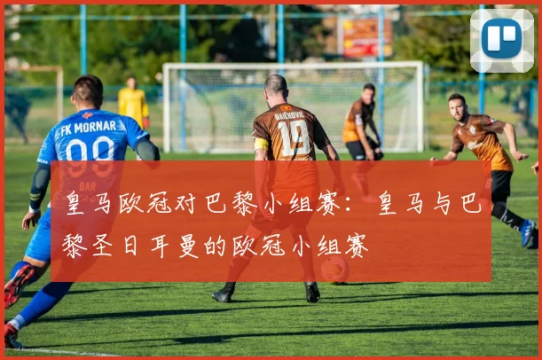 皇马欧冠对巴黎小组赛：皇马与巴黎圣日耳曼的欧冠小组赛