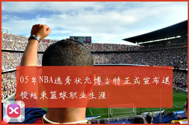05年NBA选秀状元博古特正式宣布退役结束篮球职业生涯