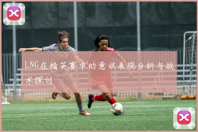 LNG在精英赛中的意识表现分析与战术探讨