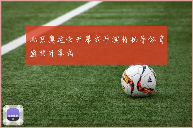 北京奥运会开幕式导演将执导体育盛典开幕式